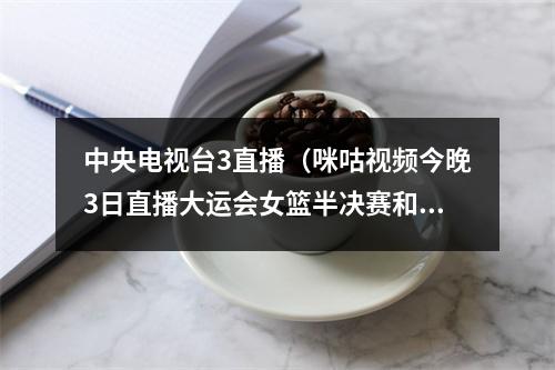中央电视台3直播（咪咕视频今晚3日直播大运会女篮半决赛和女排14决赛）