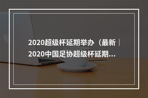 2020超级杯延期举办（最新｜2020中国足协超级杯延期举办）
