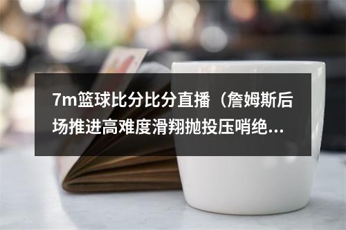 7m篮球比分比分直播（詹姆斯后场推进高难度滑翔抛投压哨绝杀猛龙 骑士大比分30猛龙）