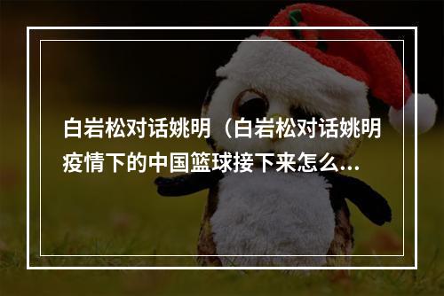 白岩松对话姚明（白岩松对话姚明疫情下的中国篮球接下来怎么办）