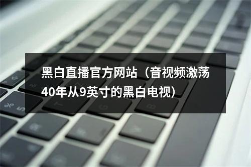 黑白直播官方网站（音视频激荡40年从9英寸的黑白电视）