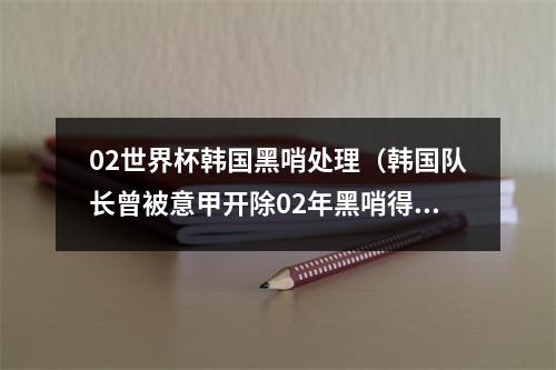 02世界杯韩国黑哨处理（韩国队长曾被意甲开除02年黑哨得罪西意 韩国会议员当众承认）