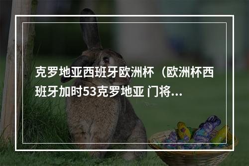 克罗地亚西班牙欧洲杯（欧洲杯西班牙加时53克罗地亚 门将超级失误送礼 莫拉塔打进关键球）