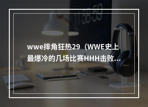 wwe摔角狂热29（WWE史上最爆冷的几场比赛HHH击败巨石强森成WWE冠军）