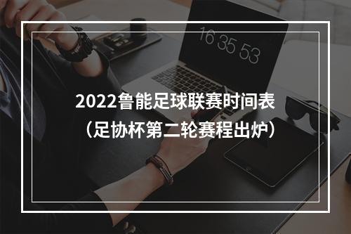 2022鲁能足球联赛时间表（足协杯第二轮赛程出炉）