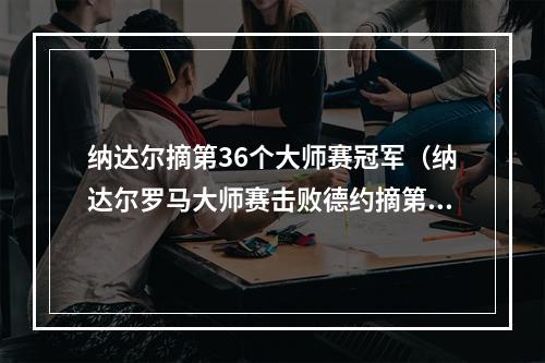 纳达尔摘第36个大师赛冠军（纳达尔罗马大师赛击败德约摘第36个大师赛冠军）