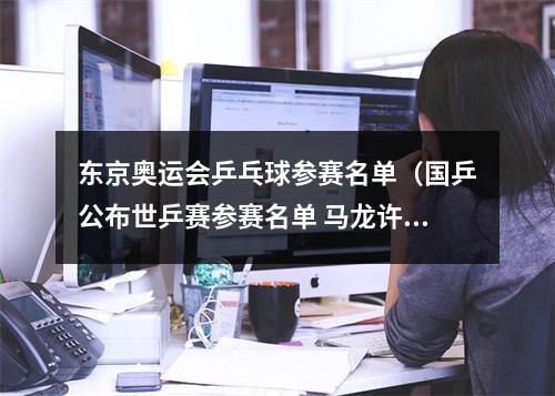 东京奥运会乒乓球参赛名单（国乒公布世乒赛参赛名单 马龙许昕刘诗雯缺席）