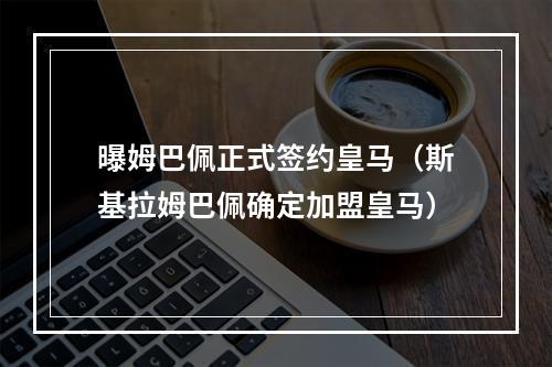 曝姆巴佩正式签约皇马（斯基拉姆巴佩确定加盟皇马）