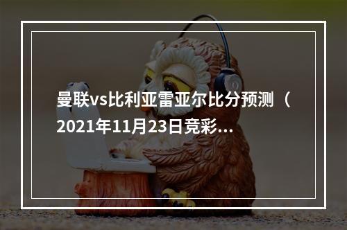 曼联vs比利亚雷亚尔比分预测（2021年11月23日竞彩欧冠）