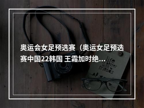 奥运会女足预选赛（奥运女足预选赛中国22韩国 王霜加时绝杀总分43晋级奥运）