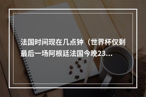 法国时间现在几点钟（世界杯仅剩最后一场阿根廷法国今晚23点打响终局之战）