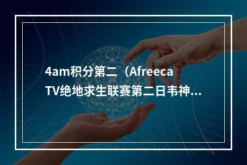 4am积分第二（AfreecaTV绝地求生联赛第二日韦神哑火）