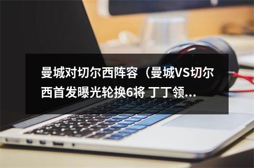 曼城对切尔西阵容（曼城VS切尔西首发曝光轮换6将 丁丁领衔进攻 小蜘蛛携哈兰德冲锋）