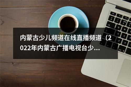 内蒙古少儿频道在线直播频道（2022年内蒙古广播电视台少儿春节联欢晚会与你相约大年初一）