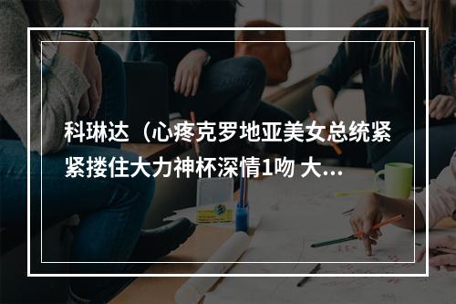 科琳达（心疼克罗地亚美女总统紧紧搂住大力神杯深情1吻 大度祝贺马克龙）