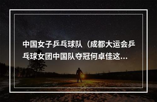中国女子乒乓球队（成都大运会乒乓球女团中国队夺冠何卓佳这是整个中国队的力量）