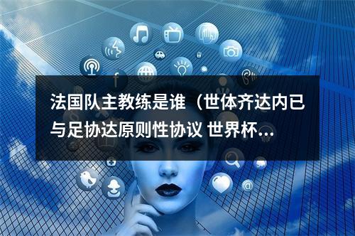 法国队主教练是谁（世体齐达内已与足协达原则性协议 世界杯后接任法国队主帅）