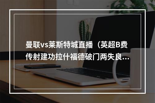 曼联vs莱斯特城直播（英超B费传射建功拉什福德破门两失良机 曼联22莱斯特城）