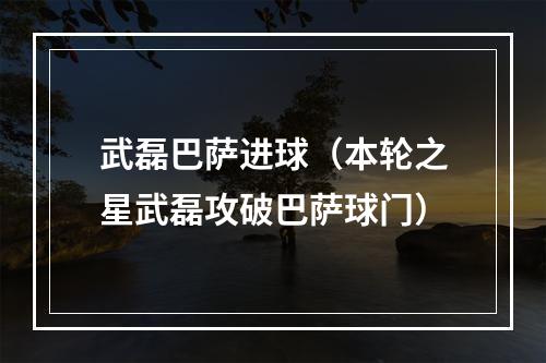武磊巴萨进球（本轮之星武磊攻破巴萨球门）