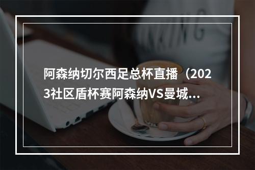 阿森纳切尔西足总杯直播（2023社区盾杯赛阿森纳VS曼城中文官方视频）