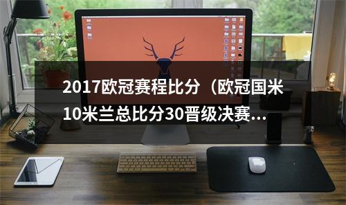2017欧冠赛程比分（欧冠国米10米兰总比分30晋级决赛 劳塔罗破门卢卡库送助攻）