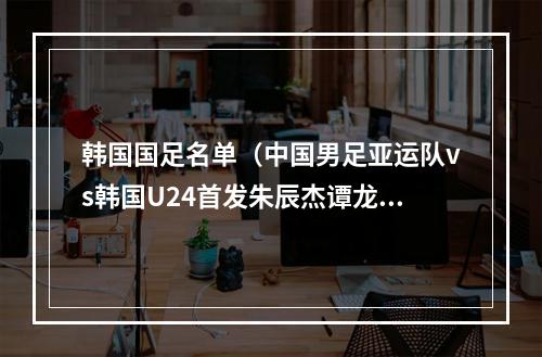 韩国国足名单（中国男足亚运队vs韩国U24首发朱辰杰谭龙先发）