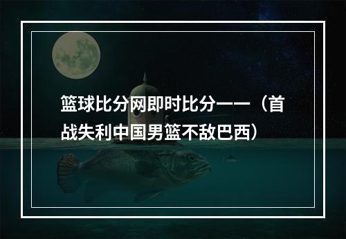 篮球比分网即时比分一一（首战失利中国男篮不敌巴西）