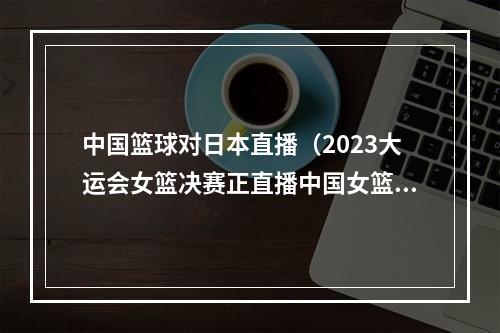 中国篮球对日本直播（2023大运会女篮决赛正直播中国女篮VS日本大学生中文高清全程）