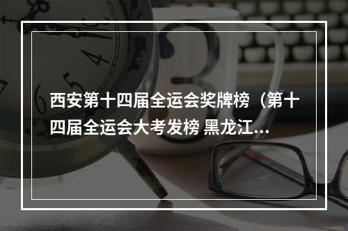 西安第十四届全运会奖牌榜（第十四届全运会大考发榜 黑龙江军团冬夏项目齐发力 总奖牌榜位次排第六 夏季项目出现新王牌）