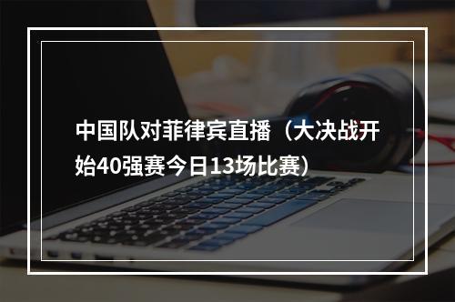 中国队对菲律宾直播（大决战开始40强赛今日13场比赛）
