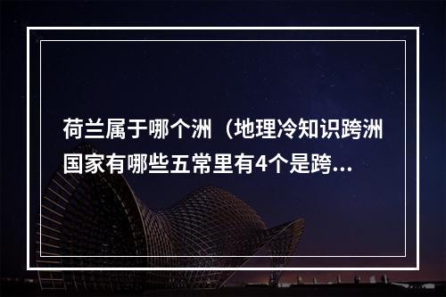 荷兰属于哪个洲（地理冷知识跨洲国家有哪些五常里有4个是跨洲国家）