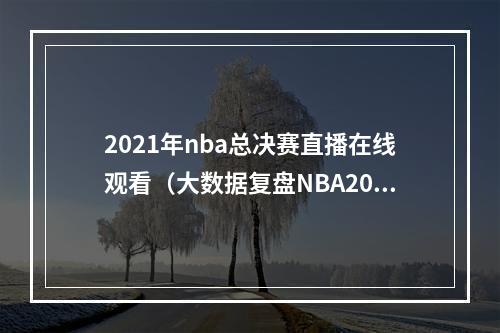 2021年nba总决赛直播在线观看（大数据复盘NBA2021年总决赛）