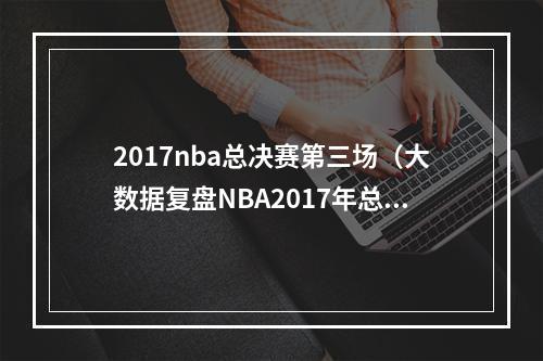 2017nba总决赛第三场（大数据复盘NBA2017年总决赛）