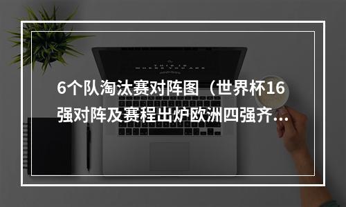 6个队淘汰赛对阵图（世界杯16强对阵及赛程出炉欧洲四强齐聚下半区附淘汰赛对阵图）