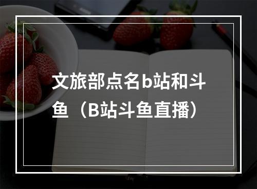 文旅部点名b站和斗鱼（B站斗鱼直播）