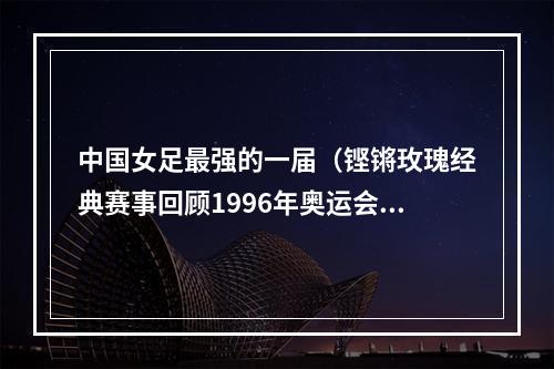 中国女足最强的一届（铿锵玫瑰经典赛事回顾1996年奥运会）