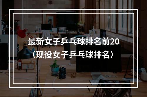 最新女子乒乓球排名前20（现役女子乒乓球排名）