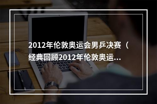 2012年伦敦奥运会男乒决赛（经典回顾2012年伦敦奥运会羽毛球男单决赛）
