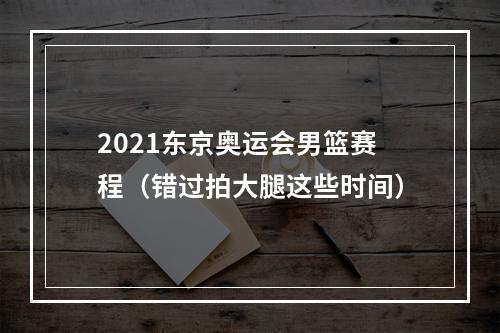 2021东京奥运会男篮赛程（错过拍大腿这些时间）