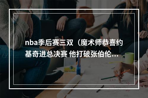 nba季后赛三双（魔术师恭喜约基奇进总决赛 他打破张伯伦单次季后赛三双纪录）