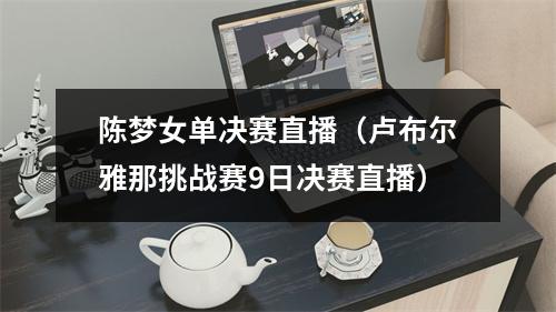 陈梦女单决赛直播（卢布尔雅那挑战赛9日决赛直播）