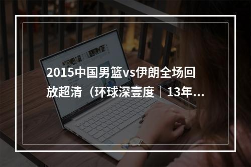 2015中国男篮vs伊朗全场回放超清（环球深壹度｜13年）