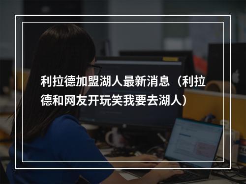 利拉德加盟湖人最新消息（利拉德和网友开玩笑我要去湖人）