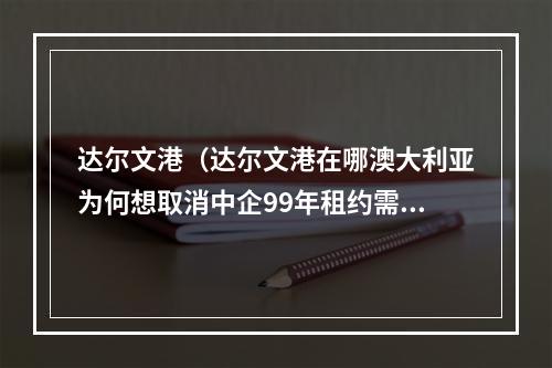 达尔文港（达尔文港在哪澳大利亚为何想取消中企99年租约需承担什么后果）