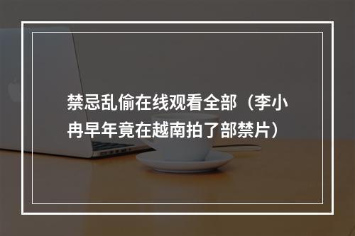 禁忌乱偷在线观看全部（李小冉早年竟在越南拍了部禁片）