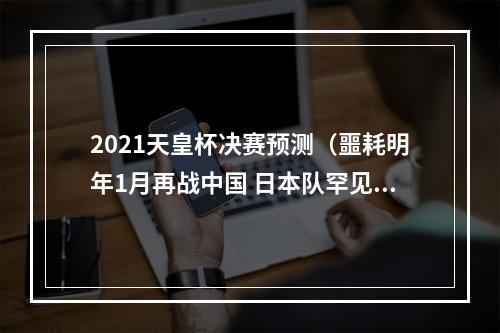 2021天皇杯决赛预测（噩耗明年1月再战中国 日本队罕见谋划提前备战）