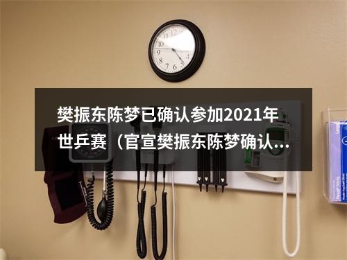 樊振东陈梦已确认参加2021年世乒赛（官宣樊振东陈梦确认参加世乒赛）