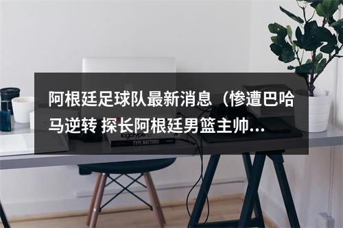 阿根廷足球队最新消息（惨遭巴哈马逆转 探长阿根廷男篮主帅普里吉奥尼坚决反对归化）