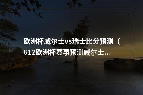 欧洲杯威尔士vs瑞士比分预测（612欧洲杯赛事预测威尔士vs瑞士）