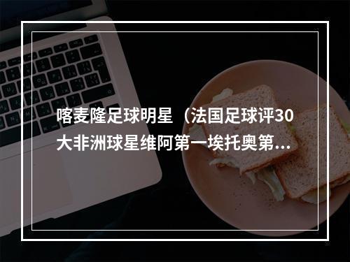 喀麦隆足球明星（法国足球评30大非洲球星维阿第一埃托奥第二）